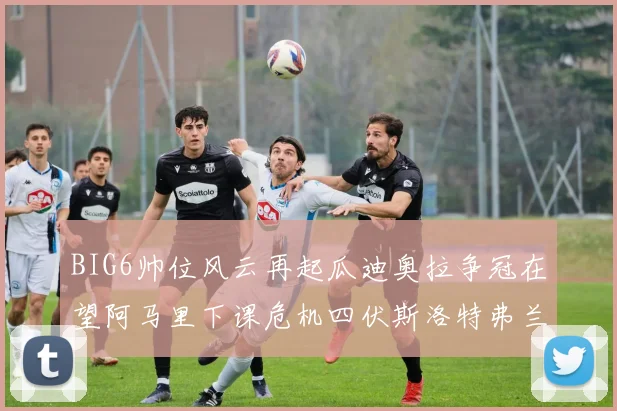 BIG6帅位风云再起瓜迪奥拉争冠在望阿马里下课危机四伏斯洛特弗兰克如坐针毡