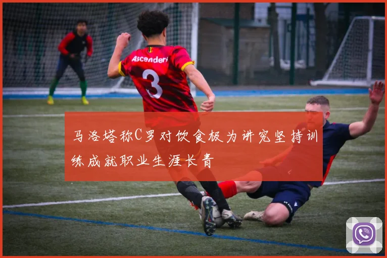 马洛塔称C罗对饮食极为讲究坚持训练成就职业生涯长青