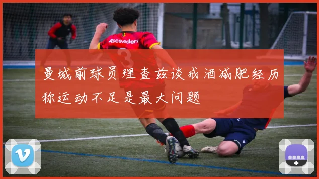 曼城前球员理查兹谈戒酒减肥经历称运动不足是最大问题