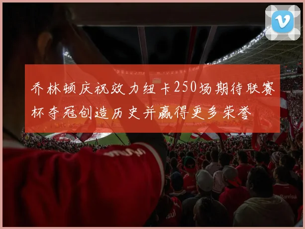乔林顿庆祝效力纽卡250场期待联赛杯夺冠创造历史并赢得更多荣誉