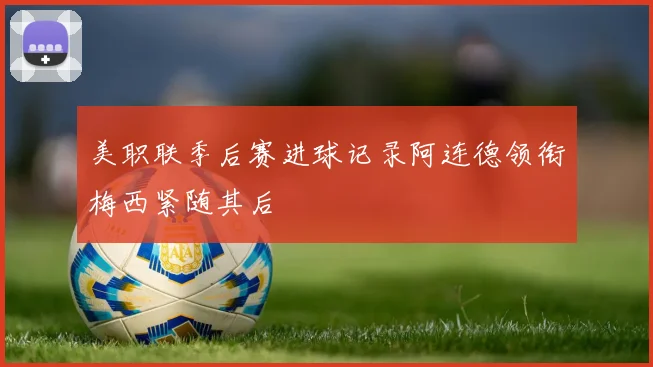美职联季后赛进球记录阿连德领衔梅西紧随其后