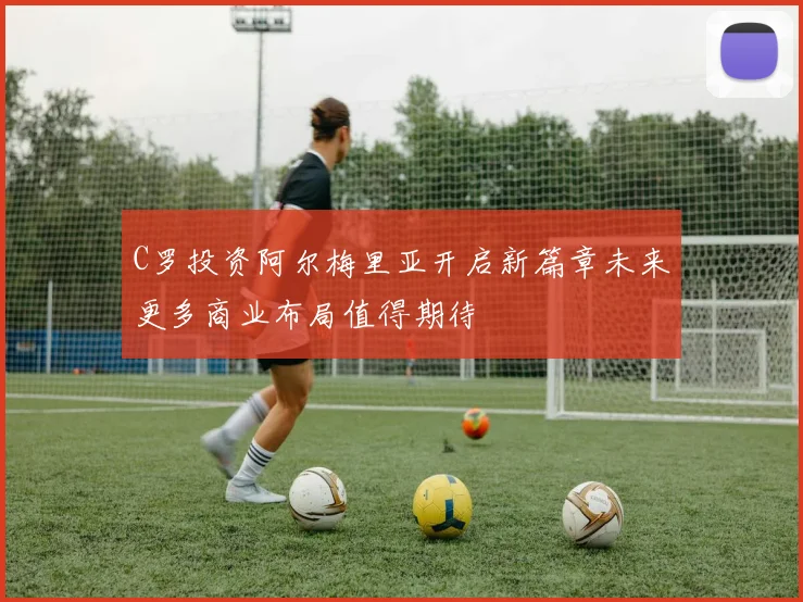 C罗投资阿尔梅里亚开启新篇章未来更多商业布局值得期待