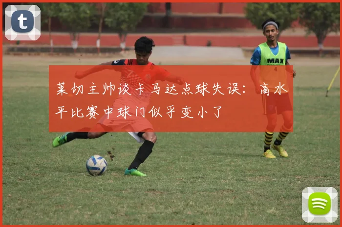 莱切主帅谈卡马达点球失误：高水平比赛中球门似乎变小了