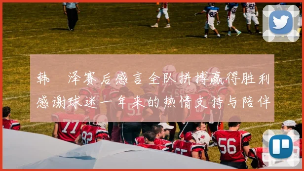 韩镕泽赛后感言全队拼搏赢得胜利感谢球迷一年来的热情支持与陪伴