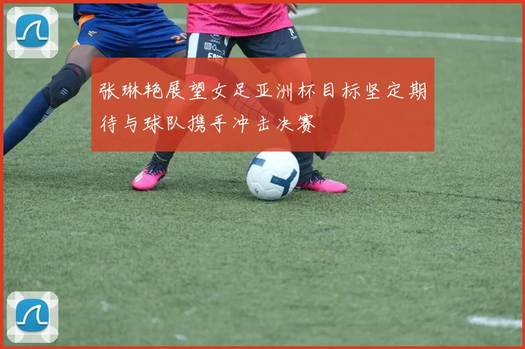 张琳艳展望女足亚洲杯目标坚定期待与球队携手冲击决赛