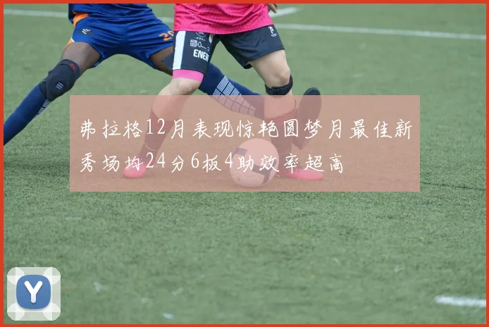 弗拉格12月表现惊艳圆梦月最佳新秀场均24分6板4助效率超高