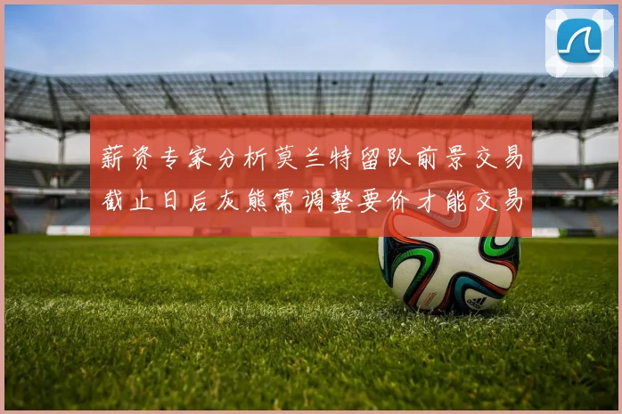 薪资专家分析莫兰特留队前景交易截止日后灰熊需调整要价才能交易