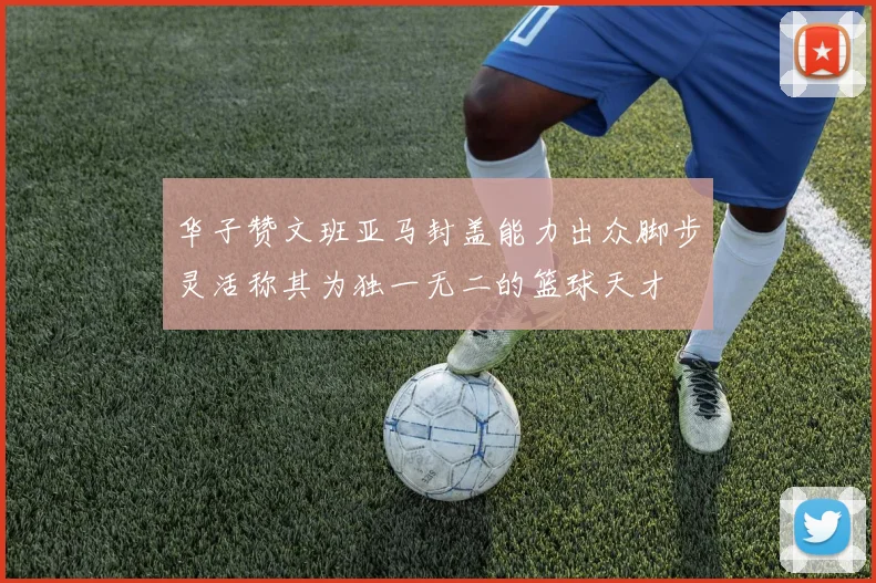 华子赞文班亚马封盖能力出众脚步灵活称其为独一无二的篮球天才