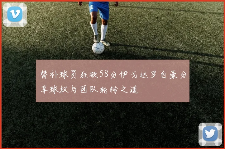 替补球员狂砍58分伊戈达罗自豪分享球权与团队轮转之道