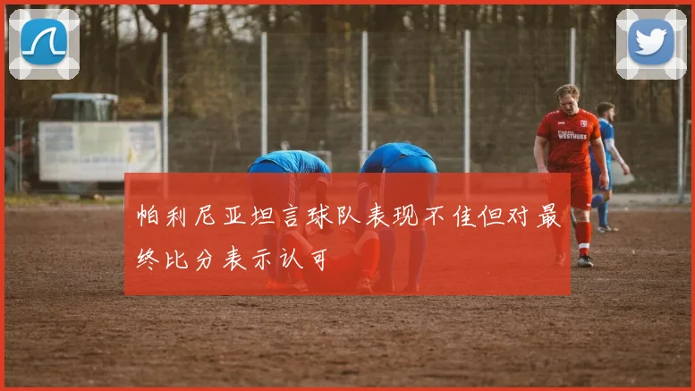 帕利尼亚坦言球队表现不佳但对最终比分表示认可