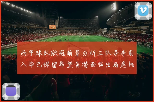 西甲球队欧冠前景分析三队争夺前八毕巴保留希望黄潜面临出局危机
