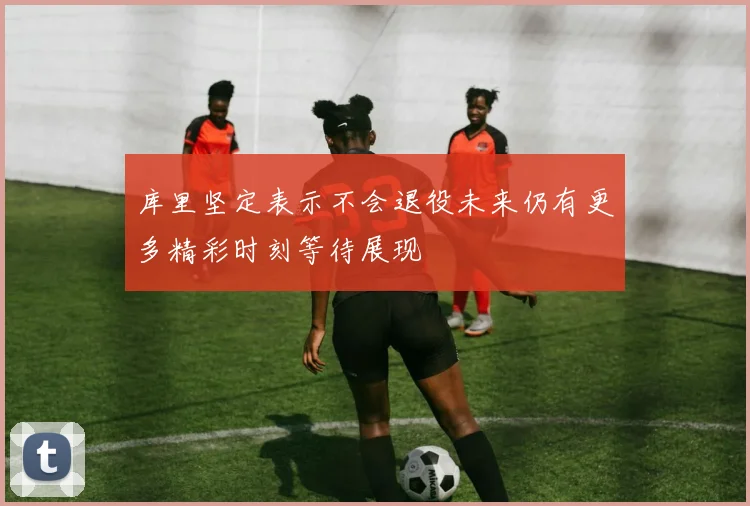 库里坚定表示不会退役未来仍有更多精彩时刻等待展现