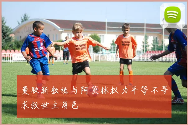 曼联新教练与阿莫林权力平等不寻求救世主角色