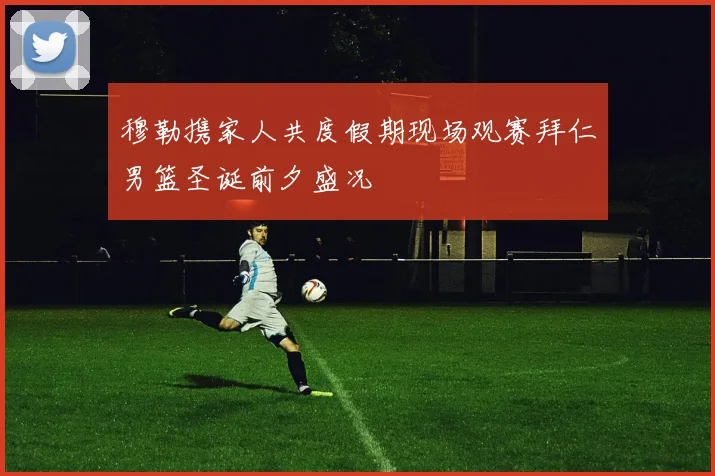 穆勒携家人共度假期现场观赛拜仁男篮圣诞前夕盛况