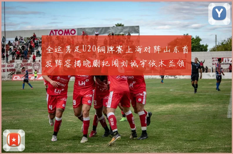 全运男足U20铜牌赛上海对阵山东首发阵容揭晓蒯纪闻刘诚宇依木兰领衔出战