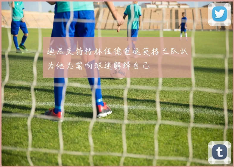迪尼支持格林伍德重返英格兰队认为他无需向球迷解释自己