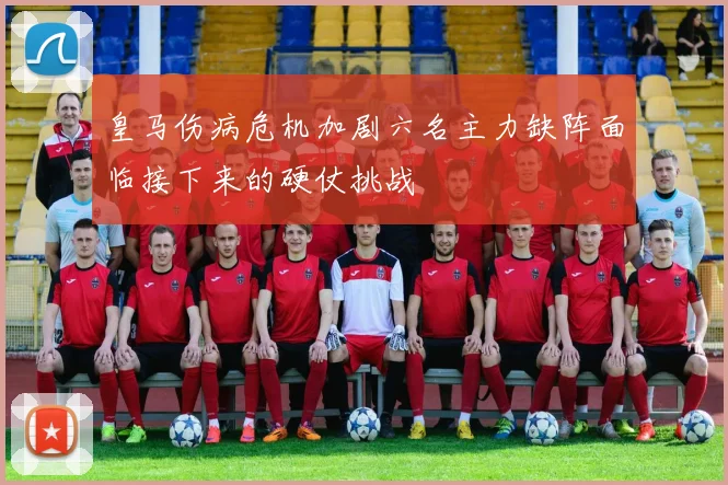 皇马伤病危机加剧六名主力缺阵面临接下来的硬仗挑战