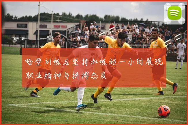 哈登训练后坚持加练超一小时展现职业精神与拼搏态度