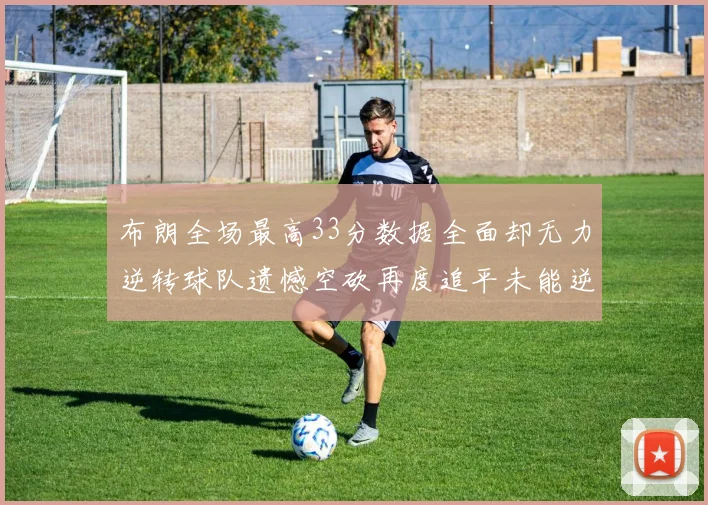 布朗全场最高33分数据全面却无力逆转球队遗憾空砍再度追平未能逆袭