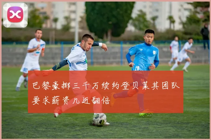 巴黎豪掷三千万续约登贝莱其团队要求薪资几近翻倍