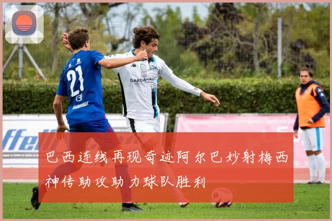巴西连线再现奇迹阿尔巴妙射梅西神传助攻助力球队胜利