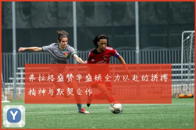 弗拉格盛赞华盛顿全力以赴的拼搏精神与默契合作