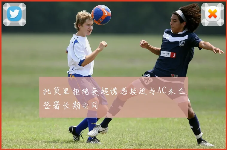 托莫里拒绝英超诱惑接近与AC米兰签署长期合同