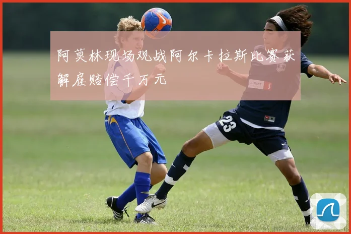 阿莫林现场观战阿尔卡拉斯比赛获解雇赔偿千万元