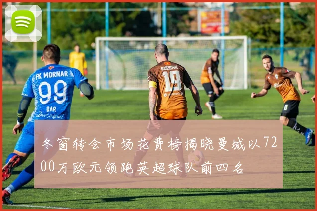 冬窗转会市场花费榜揭晓曼城以7200万欧元领跑英超球队前四名
