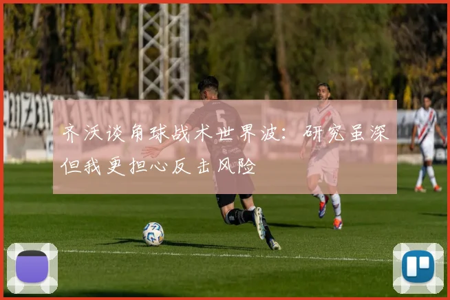 齐沃谈角球战术世界波：研究虽深但我更担心反击风险