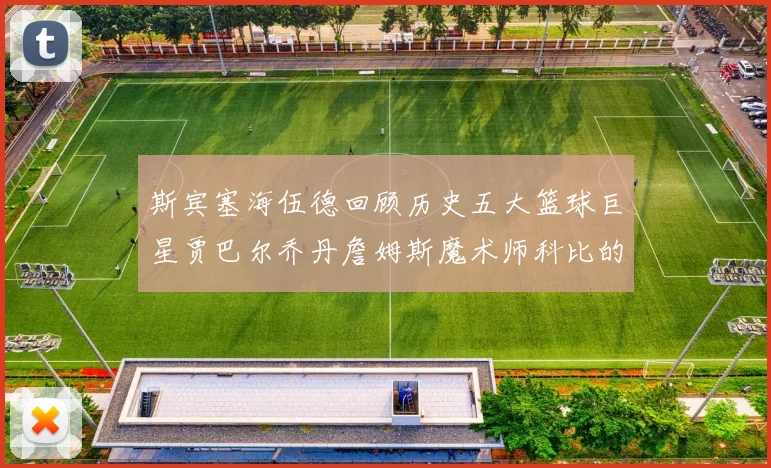 斯宾塞海伍德回顾历史五大篮球巨星贾巴尔乔丹詹姆斯魔术师科比的辉煌成就