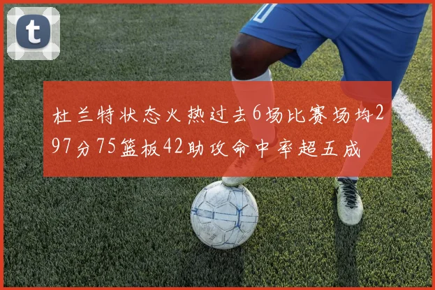 杜兰特状态火热过去6场比赛场均297分75篮板42助攻命中率超五成