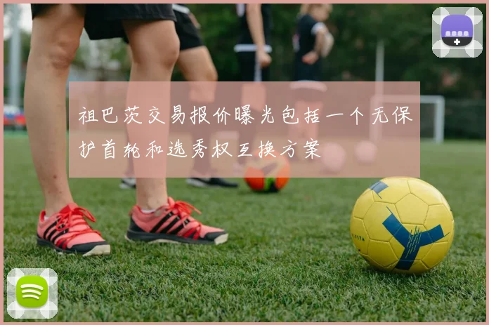祖巴茨交易报价曝光包括一个无保护首轮和选秀权互换方案
