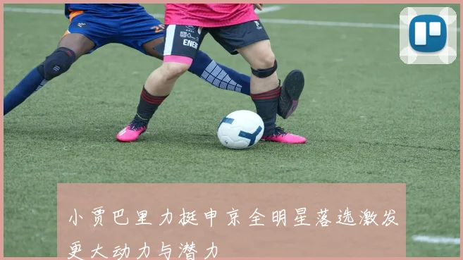小贾巴里力挺申京全明星落选激发更大动力与潜力