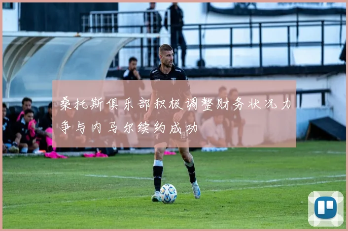 桑托斯俱乐部积极调整财务状况力争与内马尔续约成功