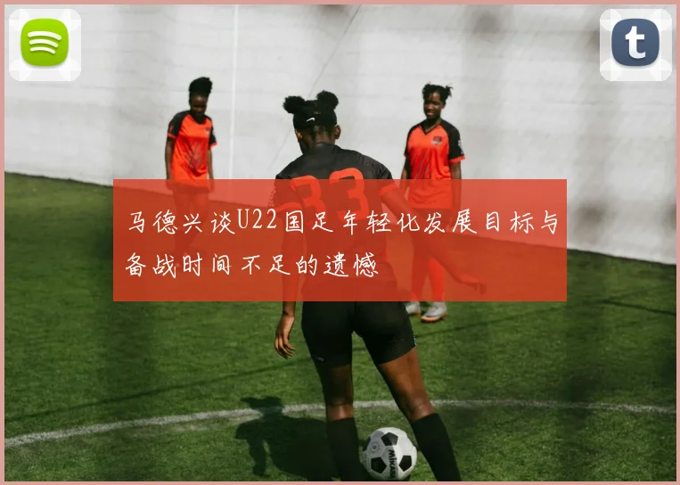 马德兴谈U22国足年轻化发展目标与备战时间不足的遗憾