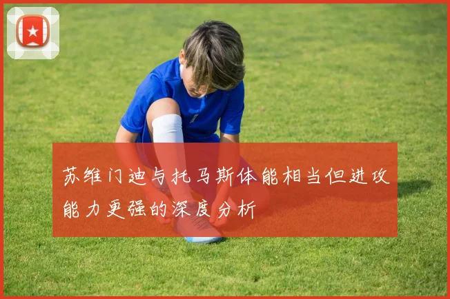 苏维门迪与托马斯体能相当但进攻能力更强的深度分析